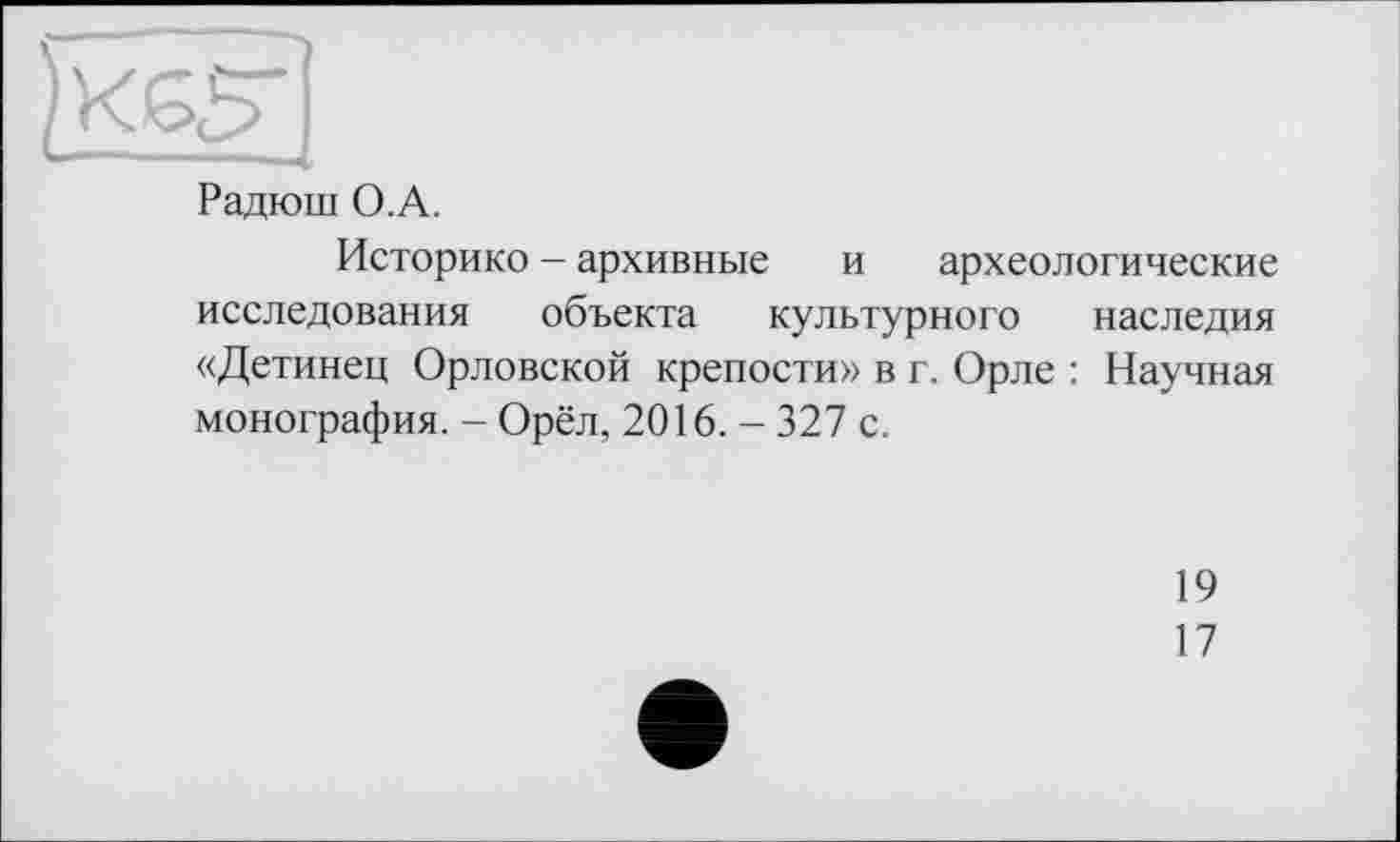 ﻿)XG5~
Радюш О.A.
Историко - архивные и археологические исследования объекта культурного наследия «Детинец Орловской крепости» в г. Орле : Научная монография. - Орёл, 2016. - 327 с.
19
17